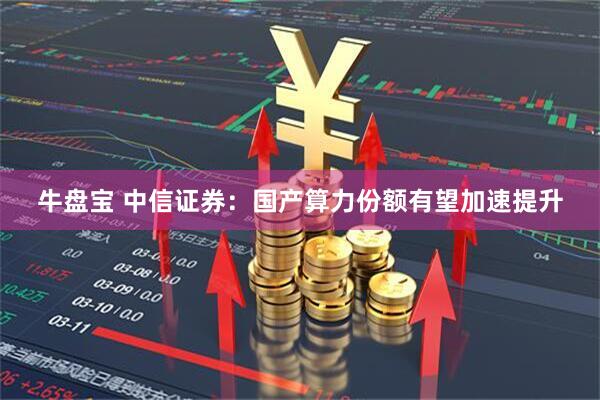 牛盘宝 中信证券：国产算力份额有望加速提升