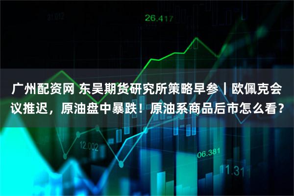广州配资网 东吴期货研究所策略早参｜欧佩克会议推迟，原油盘中暴跌！原油系商品后市怎么看？