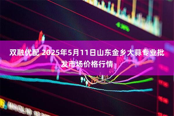 双融优配 2025年5月11日山东金乡大蒜专业批发市场价格行情