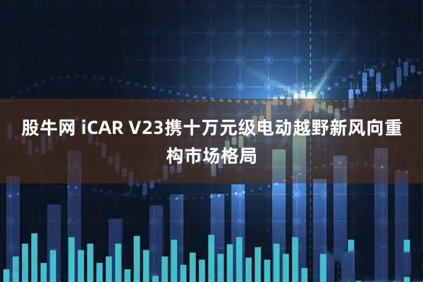 股牛网 iCAR V23携十万元级电动越野新风向重构市场格局