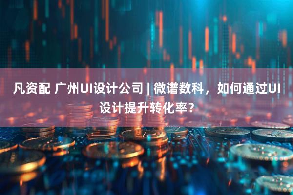 凡资配 广州UI设计公司 | 微谱数科，如何通过UI设计提升转化率？
