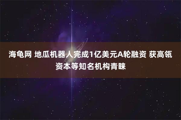 海龟网 地瓜机器人完成1亿美元A轮融资 获高瓴资本等知名机构青睐