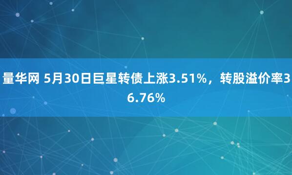 量华网 5月30日巨星转债上涨3.51%，转股溢价率36.76%