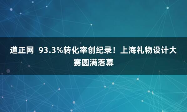道正网  93.3%转化率创纪录！上海礼物设计大赛圆满落幕