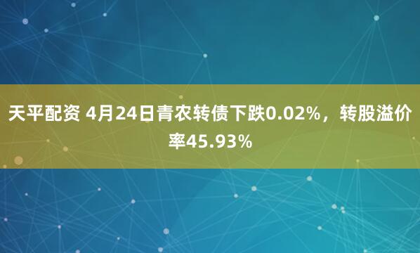 天平配资 4月24日青农转债下跌0.02%，转股溢价率45.93%