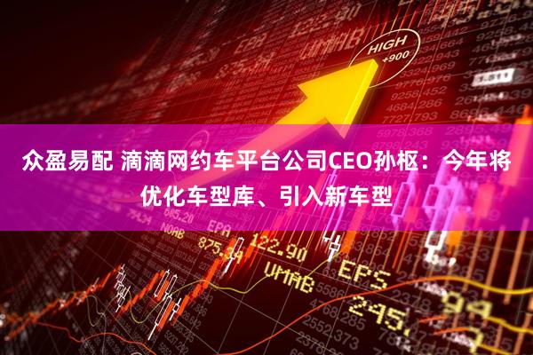 众盈易配 滴滴网约车平台公司CEO孙枢：今年将优化车型库、引入新车型