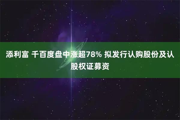添利富 千百度盘中涨超78% 拟发行认购股份及认股权证募资