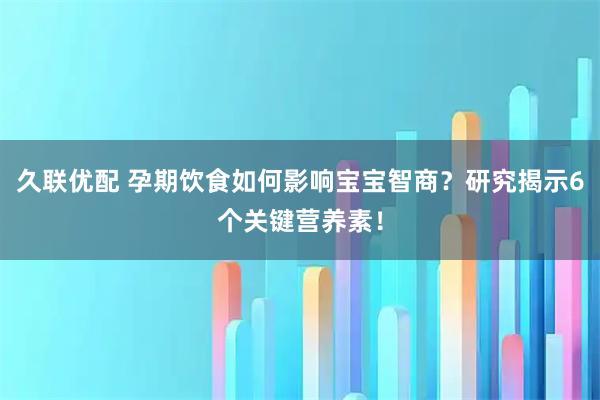 久联优配 孕期饮食如何影响宝宝智商？研究揭示6个关键营养素！